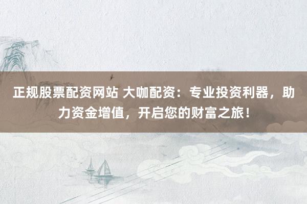 正规股票配资网站 大咖配资:专业投资利器,助力资金增值,开启您的财富之旅!