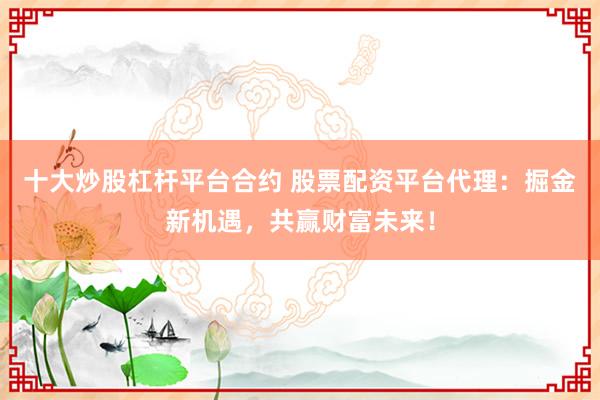 十大炒股杠杆平台合约 股票配资平台代理:掘金新机遇,共赢财富未来!