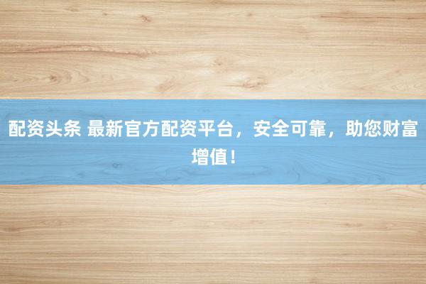 配资头条 最新官方配资平台,安全可靠,助您财富增值!