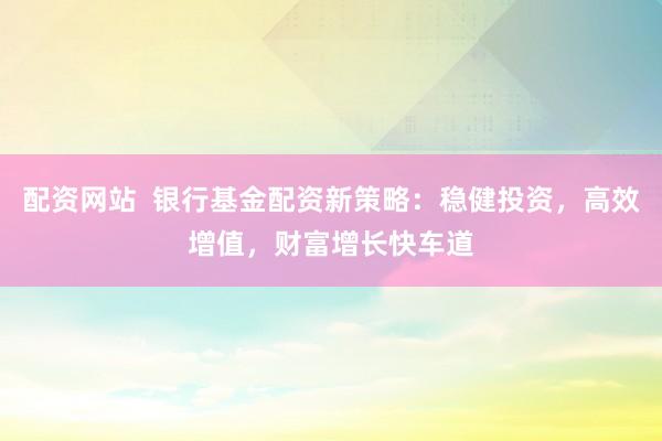 配资网站 银行基金配资新策略:稳健投资,高效增值,财富增长快车道