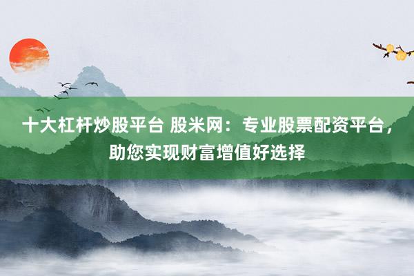 十大杠杆炒股平台 股米网：专业股票配资平台，助您实现财富增值好选择