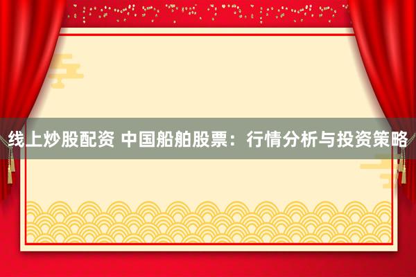 线上炒股配资 中国船舶股票：行情分析与投资策略