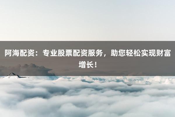 阿海配资：专业股票配资服务，助您轻松实现财富增长！