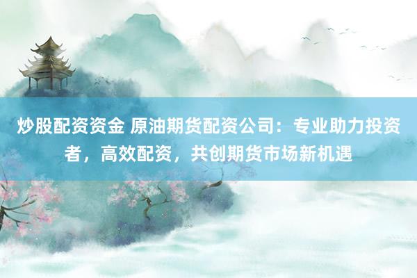 炒股配资资金 原油期货配资公司：专业助力投资者，高效配资，共创期货市场新机遇