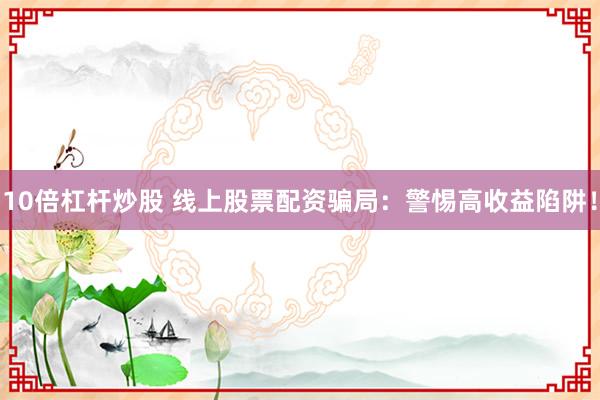 10倍杠杆炒股 线上股票配资骗局：警惕高收益陷阱！