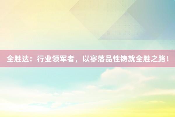 全胜达：行业领军者，以寥落品性铸就全胜之路！