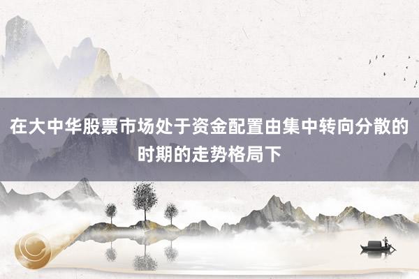 在大中华股票市场处于资金配置由集中转向分散的时期的走势格局下