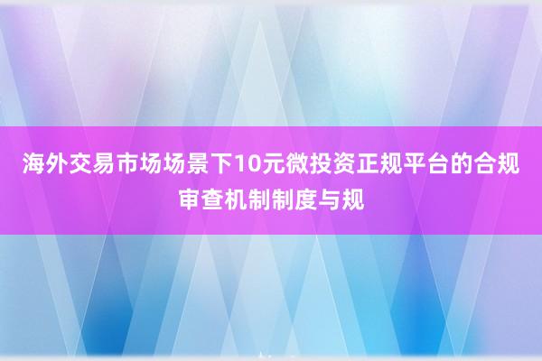 海外交易市场场景下10元微投资正规平台的合规审查机制制度与规