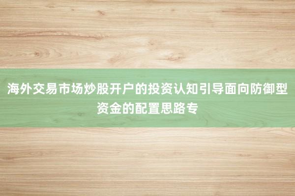 海外交易市场炒股开户的投资认知引导面向防御型资金的配置思路专