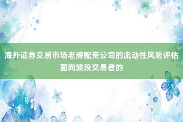 海外证券交易市场老牌配资公司的流动性风险评估面向波段交易者的
