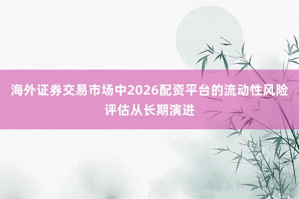 海外证券交易市场中2026配资平台的流动性风险评估从长期演进