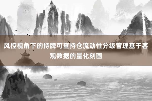 风控视角下的持牌可查持仓流动性分级管理基于客观数据的量化刻画