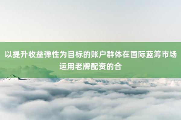 以提升收益弹性为目标的账户群体在国际蓝筹市场运用老牌配资的合