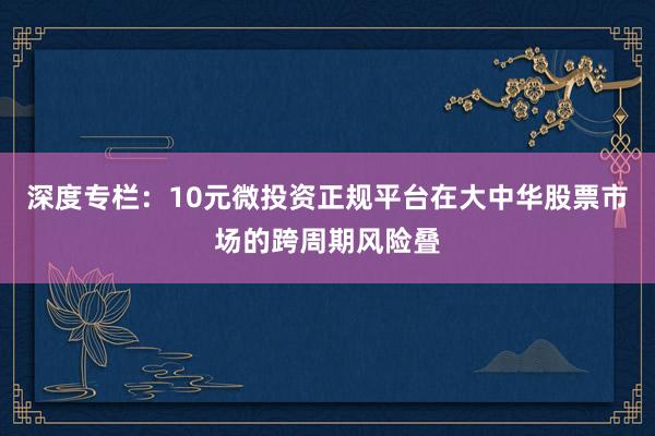 深度专栏：10元微投资正规平台在大中华股票市场的跨周期风险叠