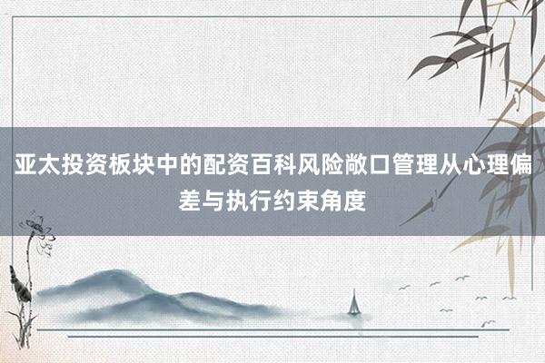 亚太投资板块中的配资百科风险敞口管理从心理偏差与执行约束角度