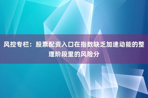 风控专栏：股票配资入口在指数缺乏加速动能的整理阶段里的风险分
