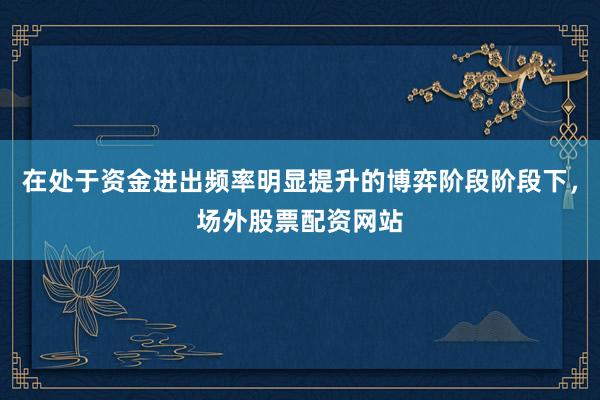 在处于资金进出频率明显提升的博弈阶段阶段下，场外股票配资网站