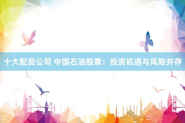 十大配资公司 中国石油股票：投资机遇与风险并存