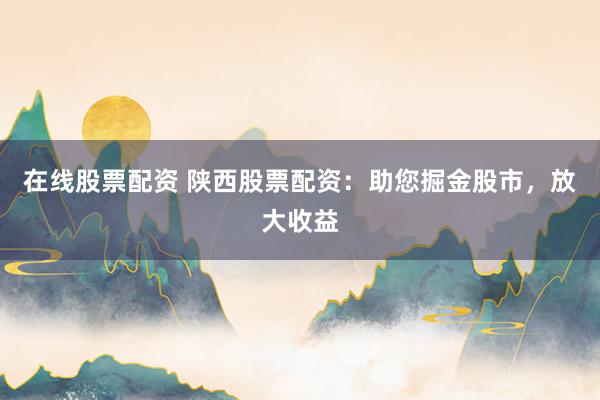 在线股票配资 陕西股票配资：助您掘金股市，放大收益