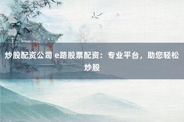 炒股配资公司 e路股票配资：专业平台，助您轻松炒股