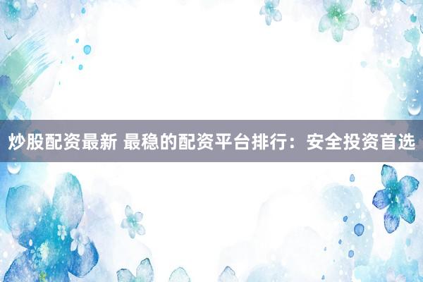 炒股配资最新 最稳的配资平台排行：安全投资首选