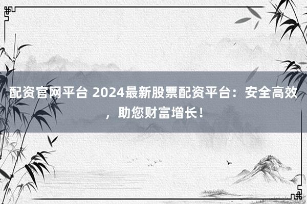 配资官网平台 2024最新股票配资平台：安全高效，助您财富增长！