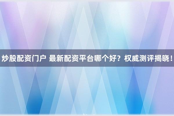 炒股配资门户 最新配资平台哪个好？权威测评揭晓！