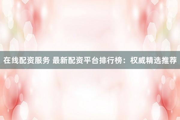 在线配资服务 最新配资平台排行榜：权威精选推荐
