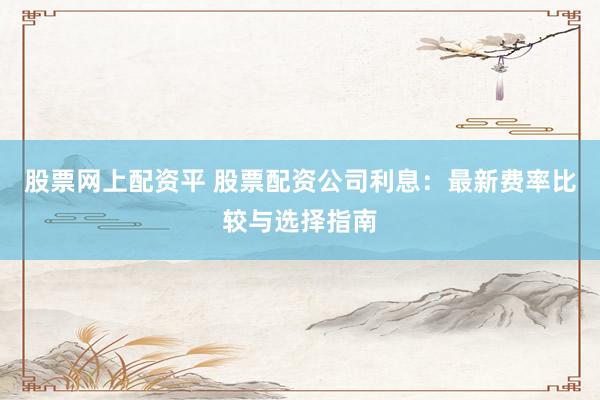 股票网上配资平 股票配资公司利息：最新费率比较与选择指南