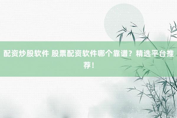 配资炒股软件 股票配资软件哪个靠谱？精选平台推荐！