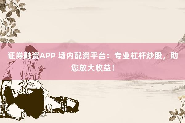 证券融资APP 场内配资平台：专业杠杆炒股，助您放大收益！