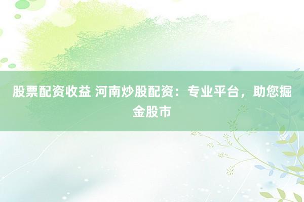 股票配资收益 河南炒股配资：专业平台，助您掘金股市
