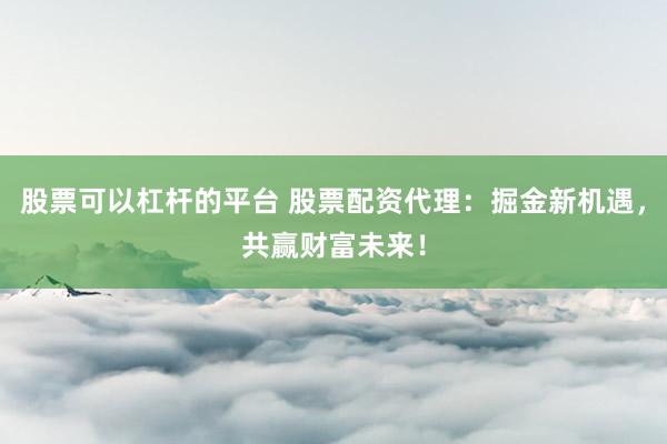 股票可以杠杆的平台 股票配资代理：掘金新机遇，共赢财富未来！