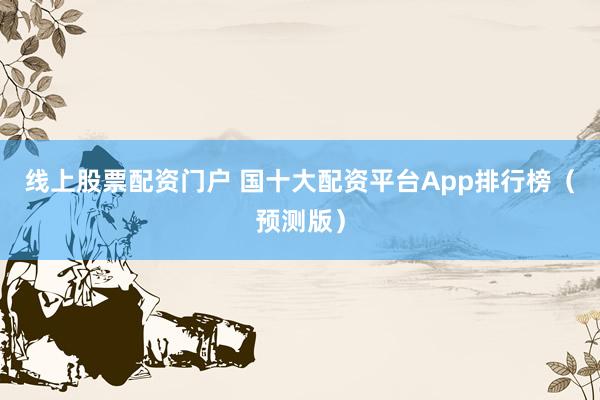 线上股票配资门户 国十大配资平台App排行榜（预测版）