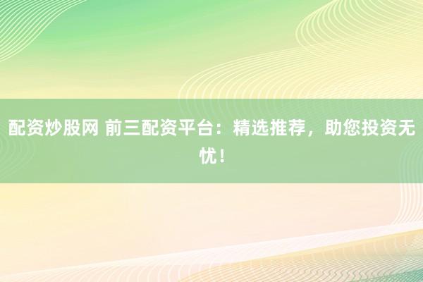 配资炒股网 前三配资平台：精选推荐，助您投资无忧！