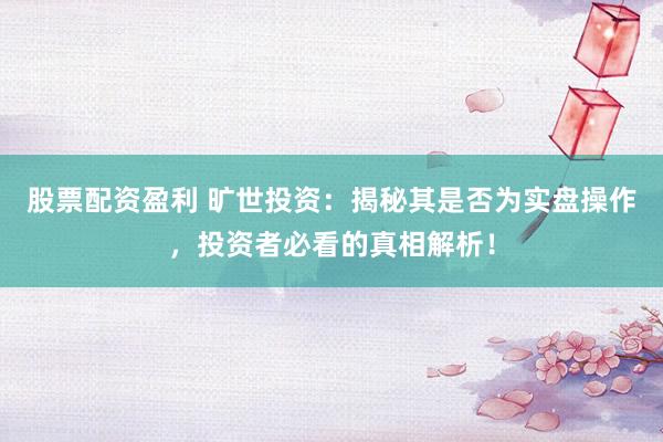 股票配资盈利 旷世投资：揭秘其是否为实盘操作，投资者必看的真相解析！