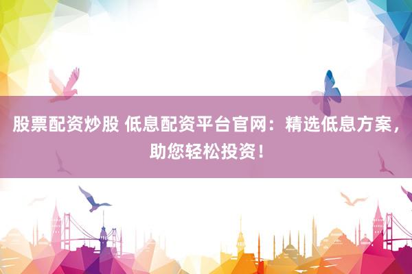 股票配资炒股 低息配资平台官网:精选低息方案,助您轻松投资!