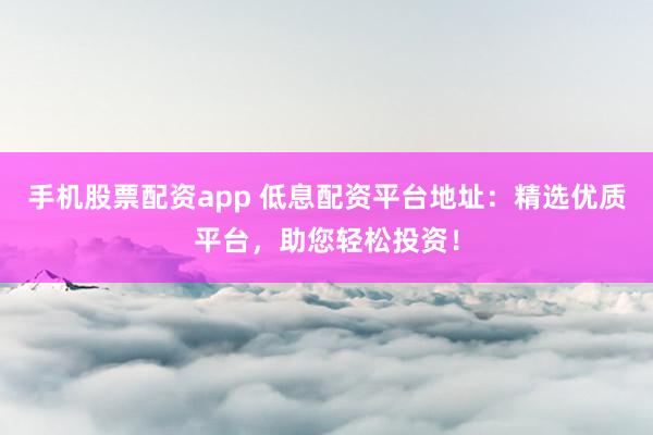 手机股票配资app 低息配资平台地址：精选优质平台，助您轻松投资！