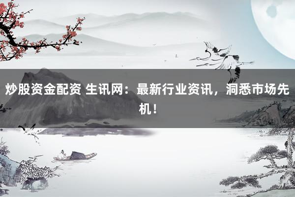 炒股资金配资 生讯网：最新行业资讯，洞悉市场先机！