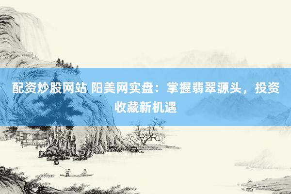 配资炒股网站 阳美网实盘：掌握翡翠源头，投资收藏新机遇