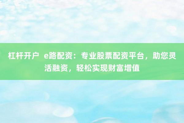 杠杆开户  e路配资：专业股票配资平台，助您灵活融资，轻松实现财富增值