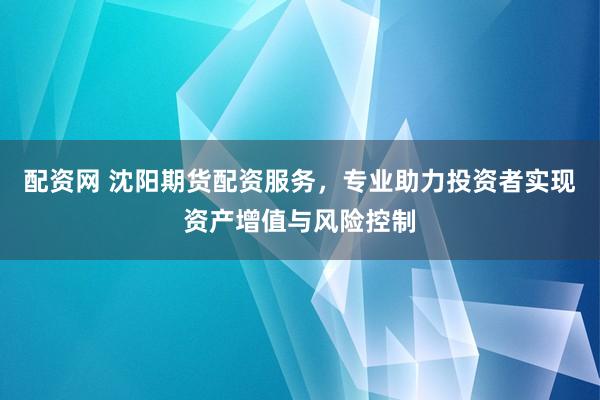 配资网 沈阳期货配资服务,专业助力投资者实现资产增值与风险控制
