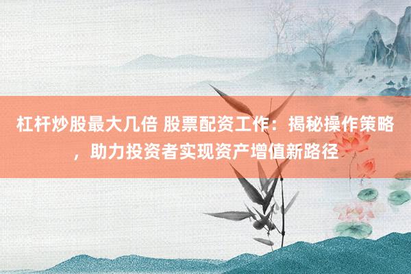 杠杆炒股最大几倍 股票配资工作:揭秘操作策略,助力投资者实现资产增值新路径