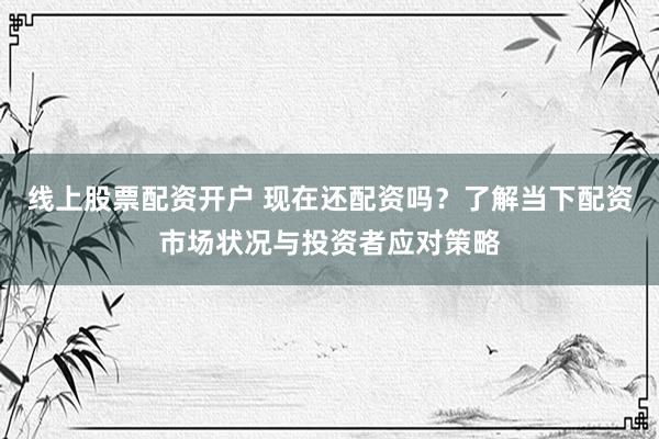 线上股票配资开户 现在还配资吗?了解当下配资市场状况与投资者应对策略