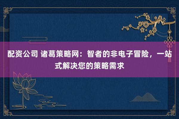 配资公司 诸葛策略网：智者的非电子冒险，一站式解决您的策略需求