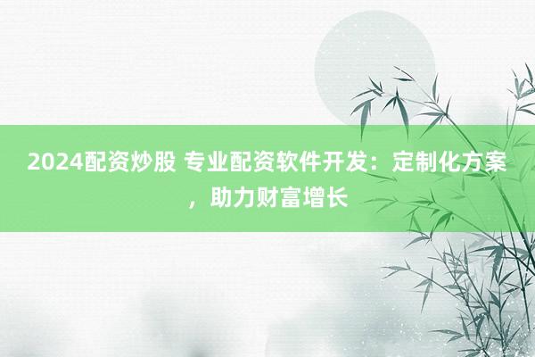 2024配资炒股 专业配资软件开发：定制化方案，助力财富增长