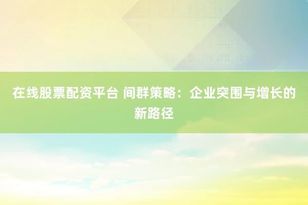 在线股票配资平台 间群策略：企业突围与增长的新路径