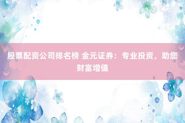 股票配资公司排名榜 金元证券：专业投资，助您财富增值