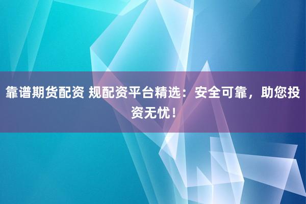靠谱期货配资 规配资平台精选：安全可靠，助您投资无忧！