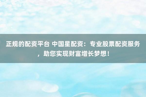正规的配资平台 中国星配资：专业股票配资服务，助您实现财富增长梦想！